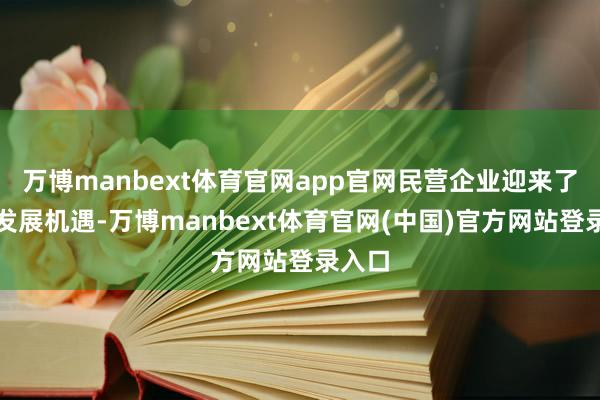万博manbext体育官网app官网民营企业迎来了新的发展机遇-万博manbext体育官网(中国)官方网站登录入口
