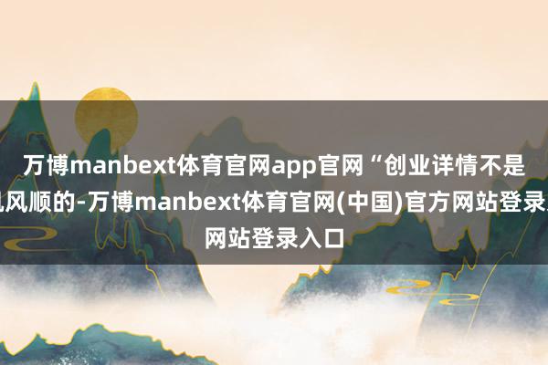 万博manbext体育官网app官网“创业详情不是一帆风顺的-万博manbext体育官网(中国)官方网站登录入口